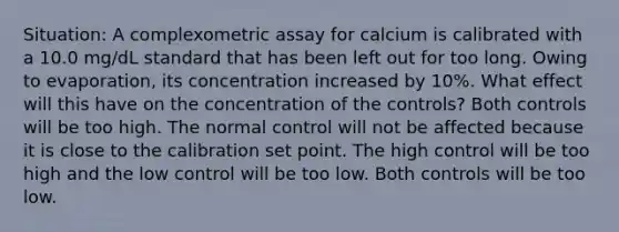 Situation: A complexometric assay for calcium is calibrated with a 10.0 mg/dL standard that has been left out for too long. Owing to evaporation, its concentration increased by 10%. What effect will this have on the concentration of the controls? Both controls will be too high. The normal control will not be affected because it is close to the calibration set point. The high control will be too high and the low control will be too low. Both controls will be too low.