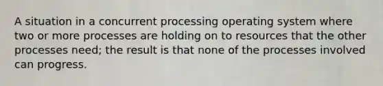 A situation in a concurrent processing operating system where two or more processes are holding on to resources that the other processes need; the result is that none of the processes involved can progress.