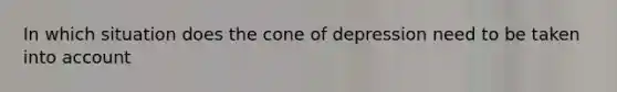 In which situation does the cone of depression need to be taken into account