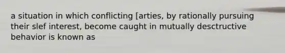 a situation in which conflicting [arties, by rationally pursuing their slef interest, become caught in mutually desctructive behavior is known as