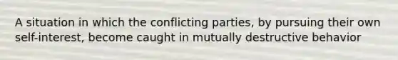 A situation in which the conflicting parties, by pursuing their own self-interest, become caught in mutually destructive behavior