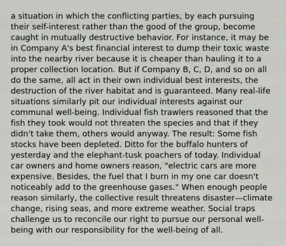 a situation in which the conflicting parties, by each pursuing their self-interest rather than the good of the group, become caught in mutually destructive behavior. For instance, it may be in Company A's best financial interest to dump their toxic waste into the nearby river because it is cheaper than hauling it to a proper collection location. But if Company B, C, D, and so on all do the same, all act in their own individual best interests, the destruction of the river habitat and is guaranteed. Many real-life situations similarly pit our individual interests against our communal well-being. Individual fish trawlers reasoned that the fish they took would not threaten the species and that if they didn't take them, others would anyway. The result: Some fish stocks have been depleted. Ditto for the buffalo hunters of yesterday and the elephant-tusk poachers of today. Individual car owners and home owners reason, "electric cars are more expensive. Besides, the fuel that I burn in my one car doesn't noticeably add to the greenhouse gases." When enough people reason similarly, the collective result threatens disaster—climate change, rising seas, and more extreme weather. Social traps challenge us to reconcile our right to pursue our personal well-being with our responsibility for the well-being of all.