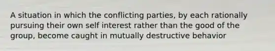 A situation in which the conflicting parties, by each rationally pursuing their own self interest rather than the good of the group, become caught in mutually destructive behavior