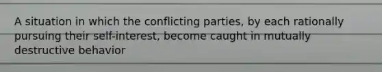 A situation in which the conflicting parties, by each rationally pursuing their self-interest, become caught in mutually destructive behavior