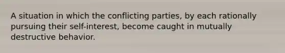 A situation in which the conflicting parties, by each rationally pursuing their self-interest, become caught in mutually destructive behavior.