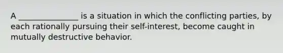 A _______________ is a situation in which the conflicting parties, by each rationally pursuing their self-interest, become caught in mutually destructive behavior.