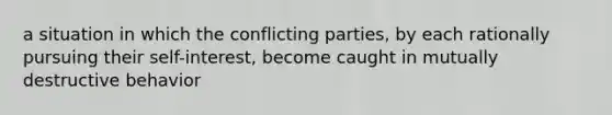 a situation in which the conflicting parties, by each rationally pursuing their self-interest, become caught in mutually destructive behavior