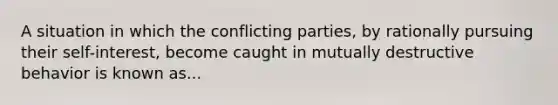 A situation in which the conflicting parties, by rationally pursuing their self-interest, become caught in mutually destructive behavior is known as...