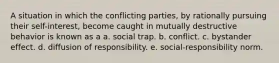 A situation in which the conflicting parties, by rationally pursuing their self-interest, become caught in mutually destructive behavior is known as a a. social trap. b. conflict. c. bystander effect. d. diffusion of responsibility. e. social-responsibility norm.