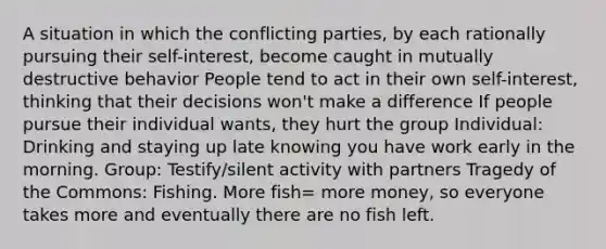 A situation in which the conflicting parties, by each rationally pursuing their self-interest, become caught in mutually destructive behavior People tend to act in their own self-interest, thinking that their decisions won't make a difference If people pursue their individual wants, they hurt the group Individual: Drinking and staying up late knowing you have work early in the morning. Group: Testify/silent activity with partners Tragedy of the Commons: Fishing. More fish= more money, so everyone takes more and eventually there are no fish left.