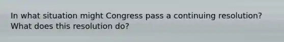 In what situation might Congress pass a continuing resolution? What does this resolution do?