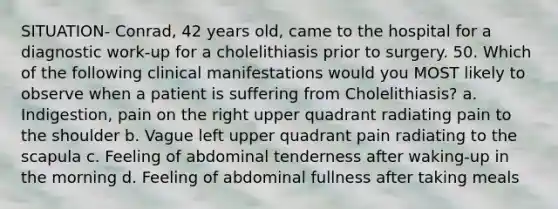 SITUATION- Conrad, 42 years old, came to the hospital for a diagnostic work-up for a cholelithiasis prior to surgery. 50. Which of the following clinical manifestations would you MOST likely to observe when a patient is suffering from Cholelithiasis? a. Indigestion, pain on the right upper quadrant radiating pain to the shoulder b. Vague left upper quadrant pain radiating to the scapula c. Feeling of abdominal tenderness after waking-up in the morning d. Feeling of abdominal fullness after taking meals