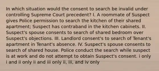 In which situation would the consent to search be invalid under controlling Supreme Court precedent? I. A roommate of Suspect gives Police permission to search the kitchen of their shared apartment; Suspect has contraband in the kitchen cabinets. II. Suspect's spouse consents to search of shared bedroom over Suspect's objections. III. Landlord consent's to search of Tenant's apartment in Tenant's absence. IV. Suspect's spouse consents to search of shared house. Police conduct the search while suspect is at work and do not attempt to obtain Suspect's consent. i only i and ii only ii and iii only ii, iii, and iv only