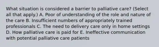 What situation is considered a barrier to palliative care? (Select all that apply.) A. Poor of understanding of the role and nature of the care B. Insufficient numbers of appropriately trained professionals C. The need to delivery care only in home settings D. How palliative care is paid for E. Ineffective communication with potential palliative care patients