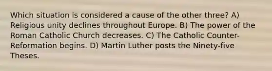 Which situation is considered a cause of the other three? A) Religious unity declines throughout Europe. B) The power of the Roman Catholic Church decreases. C) The Catholic Counter-Reformation begins. D) Martin Luther posts the Ninety-five Theses.