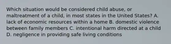 Which situation would be considered child abuse, or maltreatment of a child, in most states in the United States? A. lack of economic resources within a home B. domestic violence between family members C. intentional harm directed at a child D. negligence in providing safe living conditions