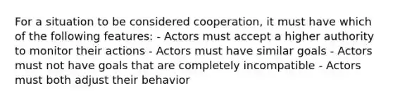 For a situation to be considered cooperation, it must have which of the following features: - Actors must accept a higher authority to monitor their actions - Actors must have similar goals - Actors must not have goals that are completely incompatible - Actors must both adjust their behavior