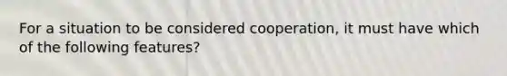 For a situation to be considered cooperation, it must have which of the following features?