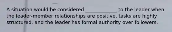 A situation would be considered _____________ to the leader when the leader-member relationships are positive, tasks are highly structured, and the leader has formal authority over followers.