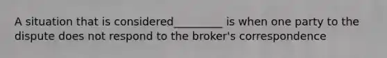 A situation that is considered_________ is when one party to the dispute does not respond to the broker's correspondence