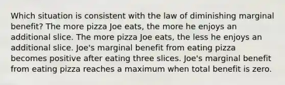 Which situation is consistent with the law of diminishing marginal benefit? The more pizza Joe eats, the more he enjoys an additional slice. The more pizza Joe eats, the less he enjoys an additional slice. Joe's marginal benefit from eating pizza becomes positive after eating three slices. Joe's marginal benefit from eating pizza reaches a maximum when total benefit is zero.