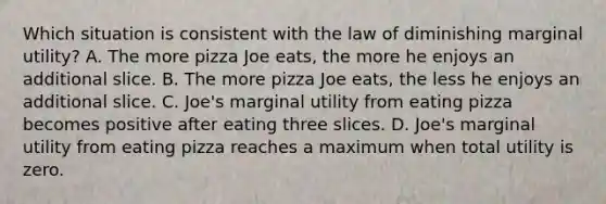 Which situation is consistent with the law of diminishing marginal utility? A. The more pizza Joe eats, the more he enjoys an additional slice. B. The more pizza Joe eats, the less he enjoys an additional slice. C. Joe's marginal utility from eating pizza becomes positive after eating three slices. D. Joe's marginal utility from eating pizza reaches a maximum when total utility is zero.