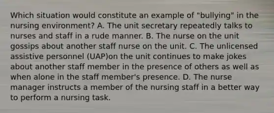 Which situation would constitute an example of "bullying" in the nursing environment? A. The unit secretary repeatedly talks to nurses and staff in a rude manner. B. The nurse on the unit gossips about another staff nurse on the unit. C. The unlicensed assistive personnel (UAP)on the unit continues to make jokes about another staff member in the presence of others as well as when alone in the staff member's presence. D. The nurse manager instructs a member of the nursing staff in a better way to perform a nursing task.