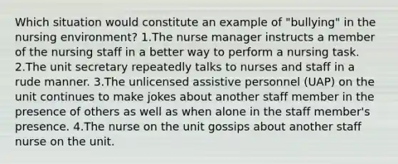 Which situation would constitute an example of "bullying" in the nursing environment? 1.The nurse manager instructs a member of the nursing staff in a better way to perform a nursing task. 2.The unit secretary repeatedly talks to nurses and staff in a rude manner. 3.The unlicensed assistive personnel (UAP) on the unit continues to make jokes about another staff member in the presence of others as well as when alone in the staff member's presence. 4.The nurse on the unit gossips about another staff nurse on the unit.