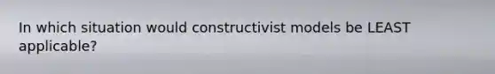 In which situation would constructivist models be LEAST applicable?