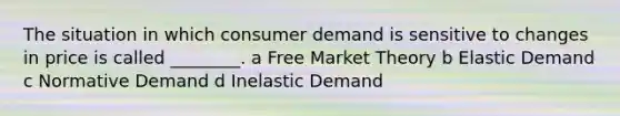 The situation in which consumer demand is sensitive to changes in price is called ________. a Free Market Theory b Elastic Demand c Normative Demand d Inelastic Demand