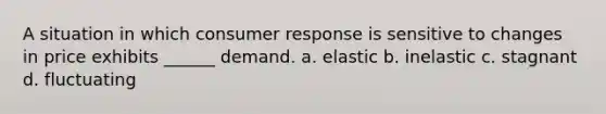 A situation in which consumer response is sensitive to changes in price exhibits ______ demand. a. elastic b. inelastic c. stagnant d. fluctuating