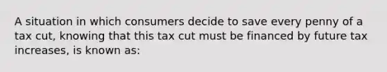 A situation in which consumers decide to save every penny of a tax cut, knowing that this tax cut must be financed by future tax increases, is known as: