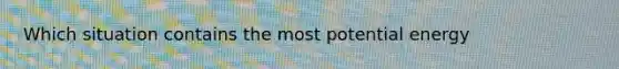 Which situation contains the most potential energy