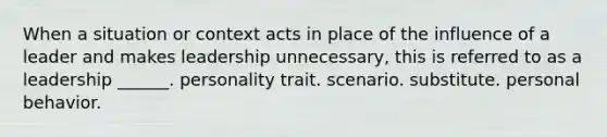 When a situation or context acts in place of the influence of a leader and makes leadership unnecessary, this is referred to as a leadership ______. personality trait. scenario. substitute. personal behavior.