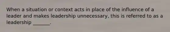 When a situation or context acts in place of the influence of a leader and makes leadership unnecessary, this is referred to as a leadership _______.