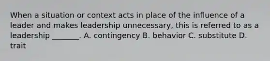 When a situation or context acts in place of the influence of a leader and makes leadership unnecessary, this is referred to as a leadership _______. A. contingency B. behavior C. substitute D. trait