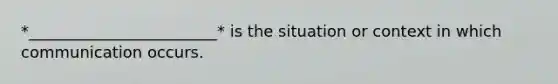*________________________* is the situation or context in which communication occurs.
