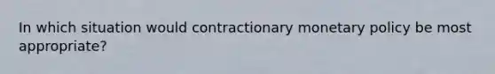 In which situation would contractionary monetary policy be most appropriate?