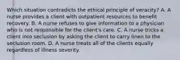 Which situation contradicts the ethical principle of veracity? A. A nurse provides a client with outpatient resources to benefit recovery. B. A nurse refuses to give information to a physician who is not responsible for the client's care. C. A nurse tricks a client into seclusion by asking the client to carry linen to the seclusion room. D. A nurse treats all of the clients equally regardless of illness severity.