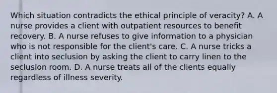 Which situation contradicts the ethical principle of veracity? A. A nurse provides a client with outpatient resources to benefit recovery. B. A nurse refuses to give information to a physician who is not responsible for the client's care. C. A nurse tricks a client into seclusion by asking the client to carry linen to the seclusion room. D. A nurse treats all of the clients equally regardless of illness severity.