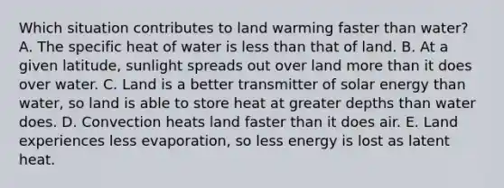 Which situation contributes to land warming faster than water? A. The specific heat of water is less than that of land. B. At a given latitude, sunlight spreads out over land more than it does over water. C. Land is a better transmitter of solar energy than water, so land is able to store heat at greater depths than water does. D. Convection heats land faster than it does air. E. Land experiences less evaporation, so less energy is lost as latent heat.