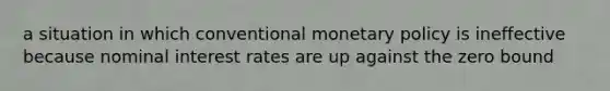 a situation in which conventional monetary policy is ineffective because nominal interest rates are up against the zero bound