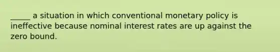 _____ a situation in which conventional monetary policy is ineffective because nominal interest rates are up against the zero bound.