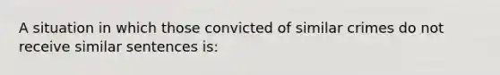 A situation in which those convicted of similar crimes do not receive similar sentences is:​