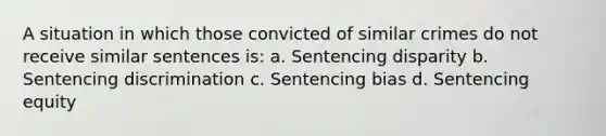 A situation in which those convicted of similar crimes do not receive similar sentences is: a. Sentencing disparity b. Sentencing discrimination c. Sentencing bias d. Sentencing equity