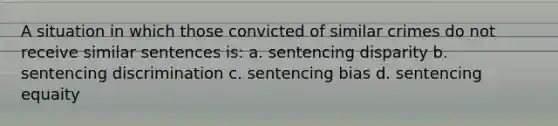 A situation in which those convicted of similar crimes do not receive similar sentences is: a. sentencing disparity b. sentencing discrimination c. sentencing bias d. sentencing equaity