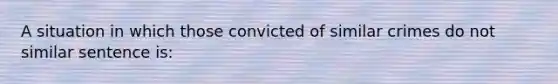 A situation in which those convicted of similar crimes do not similar sentence is: