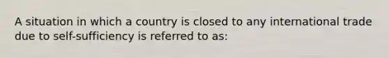 A situation in which a country is closed to any international trade due to self-sufficiency is referred to as: