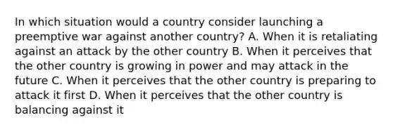 In which situation would a country consider launching a preemptive war against another country? A. When it is retaliating against an attack by the other country B. When it perceives that the other country is growing in power and may attack in the future C. When it perceives that the other country is preparing to attack it first D. When it perceives that the other country is balancing against it