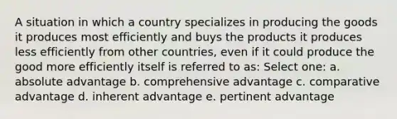 A situation in which a country specializes in producing the goods it produces most efficiently and buys the products it produces less efficiently from other countries, even if it could produce the good more efficiently itself is referred to as: Select one: a. absolute advantage b. comprehensive advantage c. comparative advantage d. inherent advantage e. pertinent advantage